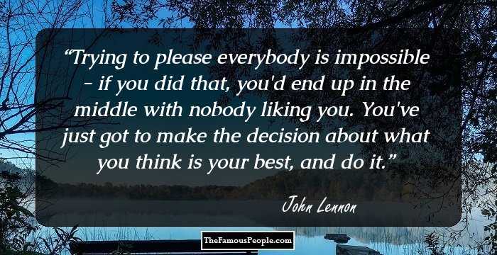 Trying to please everybody is impossible - if you did that, you'd end up in the middle with nobody liking you. You've just got to make the decision about what you think is your best, and do it.