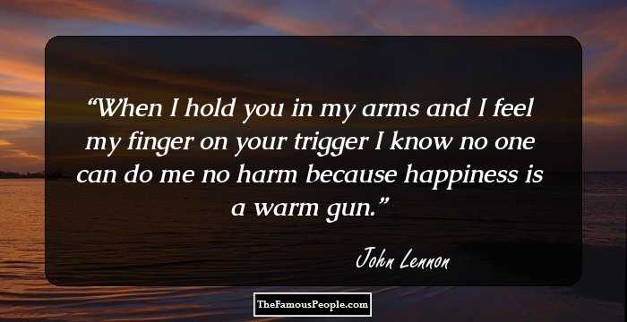 When I hold you in my arms and I feel my finger on your trigger I know no one can do me no harm because happiness is a warm gun.