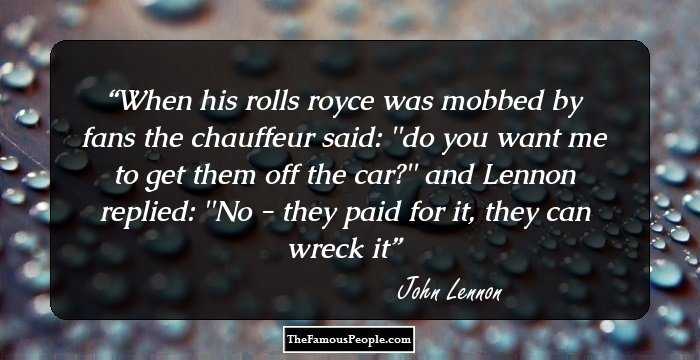 When his rolls royce was mobbed by fans the chauffeur said:
''do you want me to get﻿ them off the car?''
and Lennon replied: ''No - they paid for it, they can wreck it