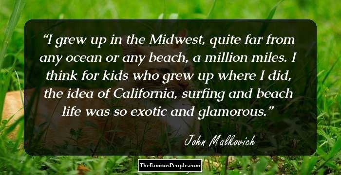 I grew up in the Midwest, quite far from any ocean or any beach, a million miles. I think for kids who grew up where I did, the idea of California, surfing and beach life was so exotic and glamorous.