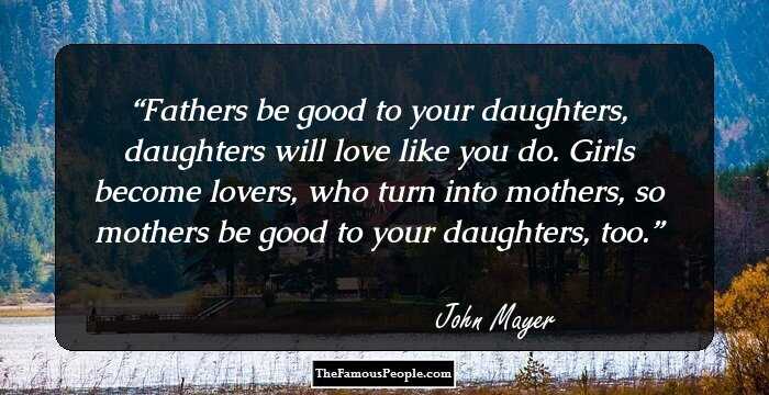 Fathers be good to your daughters, daughters will love like you do. Girls become lovers, who turn into mothers, so mothers be good to your daughters, too.