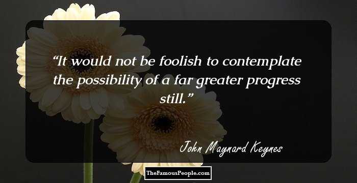 It would not be foolish to contemplate the possibility of a far greater progress still.