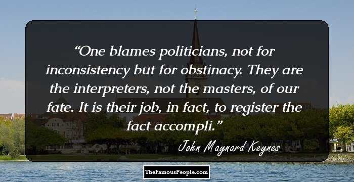 One blames politicians, not for inconsistency but for obstinacy. They are the interpreters, not the masters, of our fate. It is their job, in fact, to register the fact accompli.