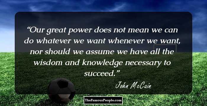 Our great power does not mean we can do whatever we want whenever we want, nor should we assume we have all the wisdom and knowledge necessary to succeed.
