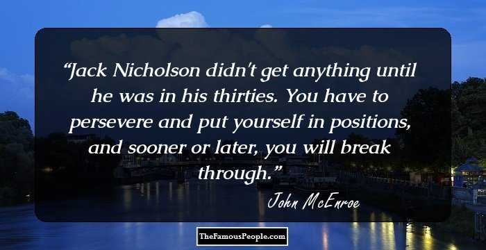 Jack Nicholson didn't get anything until he was in his thirties. You have to persevere and put yourself in positions, and sooner or later, you will break through.