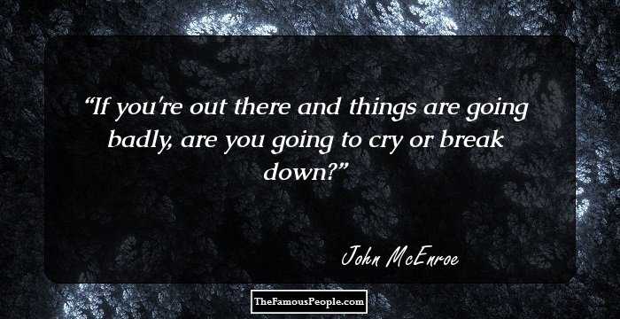If you're out there and things are going badly, are you going to cry or break down?