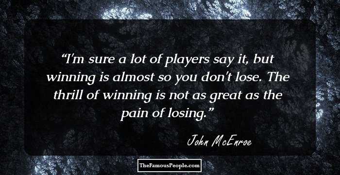 I'm sure a lot of players say it, but winning is almost so you don't lose. The thrill of winning is not as great as the pain of losing.