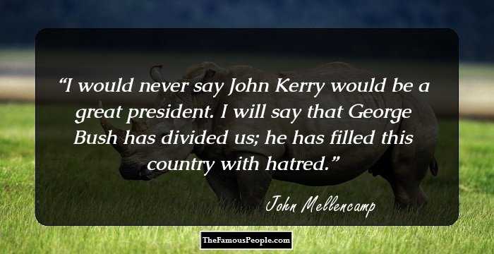 I would never say John Kerry would be a great president. I will say that George Bush has divided us; he has filled this country with hatred.