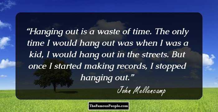 Hanging out is a waste of time. The only time I would hang out was when I was a kid, I would hang out in the streets. But once I started making records, I stopped hanging out.