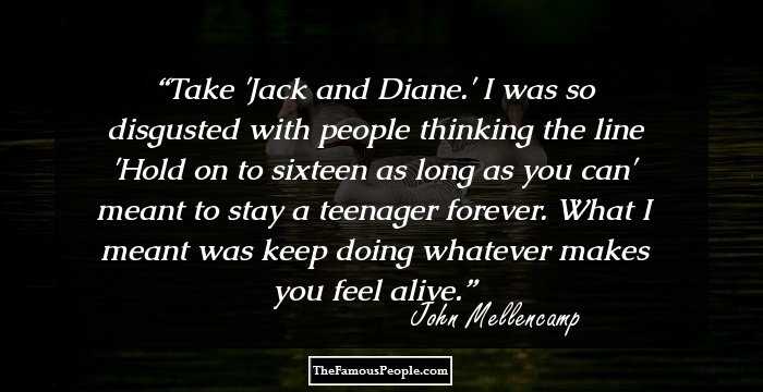 Take 'Jack and Diane.' I was so disgusted with people thinking the line 'Hold on to sixteen as long as you can' meant to stay a teenager forever. What I meant was keep doing whatever makes you feel alive.
