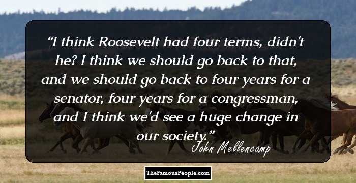 I think Roosevelt had four terms, didn't he? I think we should go back to that, and we should go back to four years for a senator, four years for a congressman, and I think we'd see a huge change in our society.
