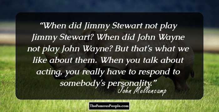 When did Jimmy Stewart not play Jimmy Stewart? When did John Wayne not play John Wayne? But that's what we like about them. When you talk about acting, you really have to respond to somebody's personality.