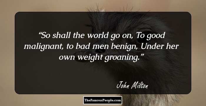 So shall the world go on,
To good malignant, to bad men benign,
Under her own weight groaning.