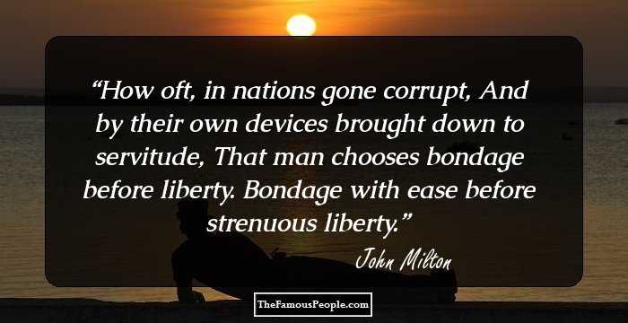 How oft, in nations gone corrupt,
And by their own devices brought down to servitude,
That man chooses bondage before liberty.
Bondage with ease before strenuous liberty.