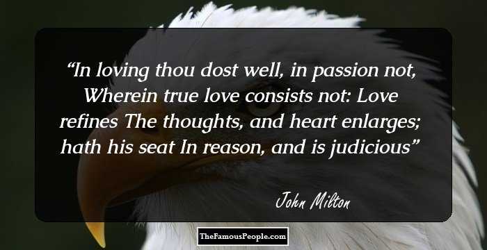 In loving thou dost well, in passion not,
Wherein true love consists not: Love refines
The thoughts, and heart enlarges; hath his seat
In reason, and is judicious