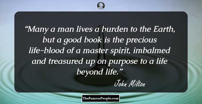 Many a man lives a burden to the Earth, but a good book is the precious life-blood of a master spirit, imbalmed and treasured up on purpose to a life beyond life.