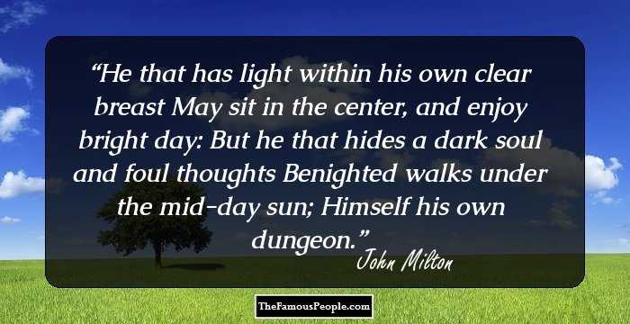 He that has light within his own clear breast May sit in the center, and enjoy bright day: But he that hides a dark soul and foul thoughts Benighted walks under the mid-day sun; Himself his own dungeon.