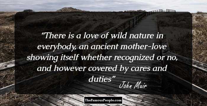 There is a love of wild nature in everybody, an ancient mother-love showing itself whether recognized or no, and however covered by cares and duties