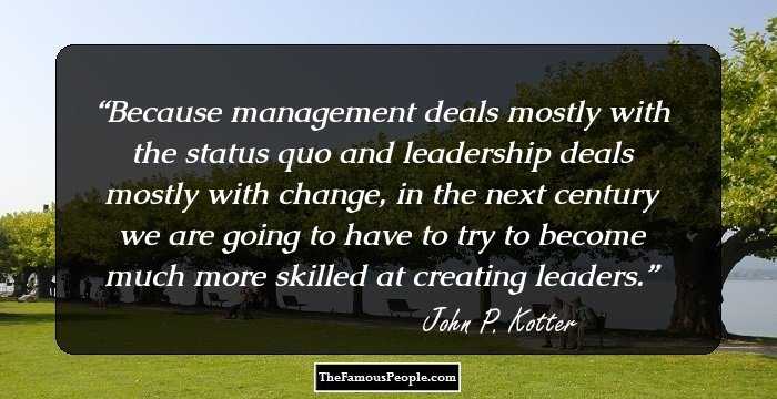 Because management deals mostly with the status quo and leadership deals mostly with change, in the next century we are going to have to try to become much more skilled at creating leaders.