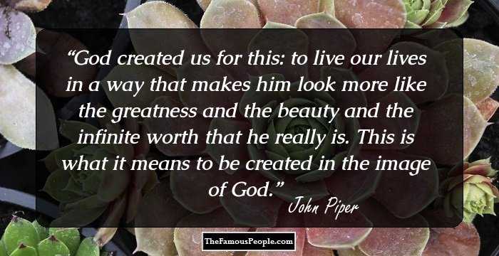 God created us for this: to live our lives in a way that makes him look more like the greatness and the beauty and the infinite worth that he really is. This is what it means to be created in the image of God.
