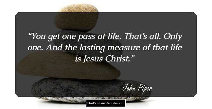 You get one pass at life. That’s all. Only one. And the lasting measure of that life is Jesus Christ.