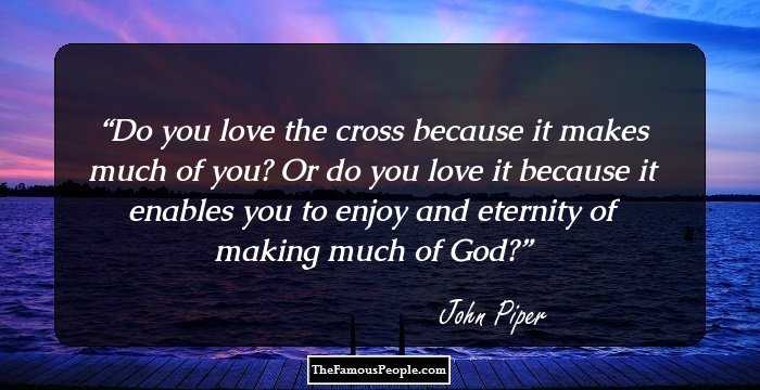 Do you love the cross because it makes much of you? Or do you love it because it enables you to enjoy and eternity of making much of God?