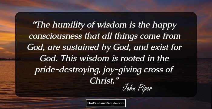 The humility of wisdom is the happy consciousness that all things come from God, are sustained by God, and exist for God. This wisdom is rooted in the pride-destroying, joy-giving cross of Christ.