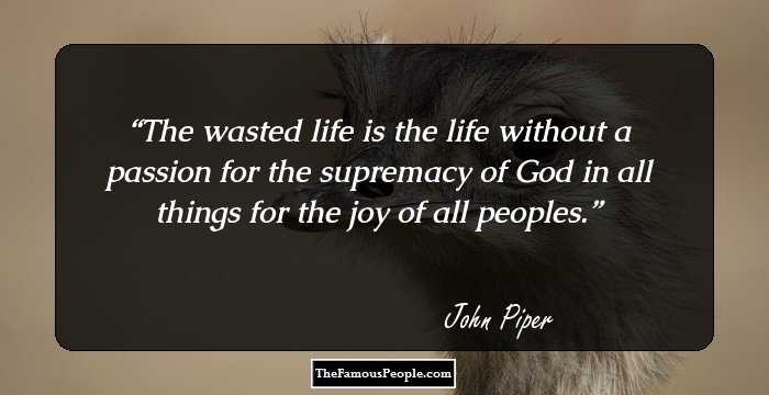 The wasted life is the life without a passion for the supremacy of God in all things for the joy of all peoples.