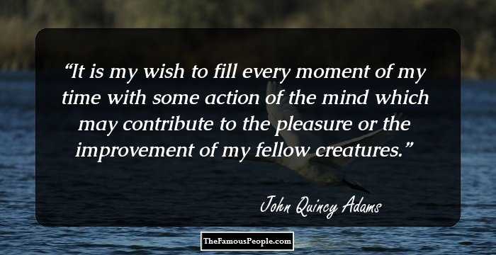 It is my wish to fill every moment of my time with some action of the mind which may contribute to the pleasure or the improvement of my fellow creatures.