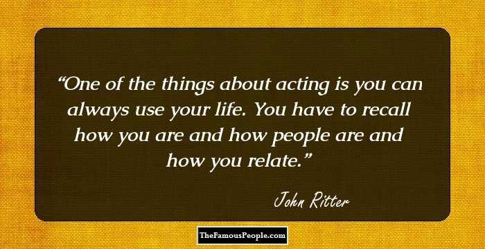 One of the things about acting is you can always use your life. You have to recall how you are and how people are and how you relate.