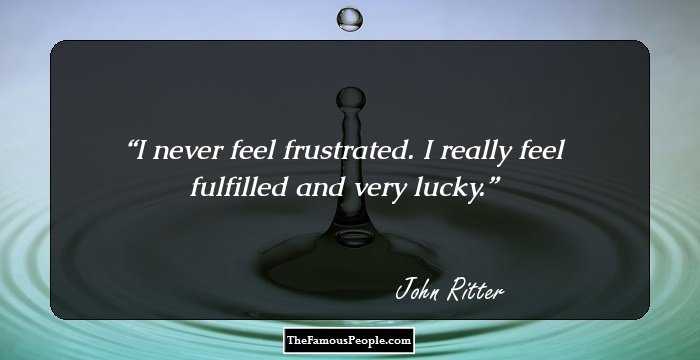 I never feel frustrated. I really feel fulfilled and very lucky.