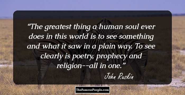 The greatest thing a human soul ever does in this world is to see something and what it saw in a plain way. To see clearly is poetry, prophecy and religion--all in one.