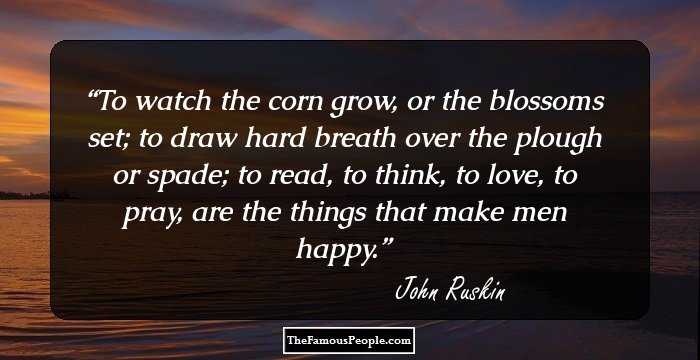 To watch the corn grow, or the blossoms set; to draw hard breath over the plough or spade; to read, to think, to love, to pray, are the things that make men happy.