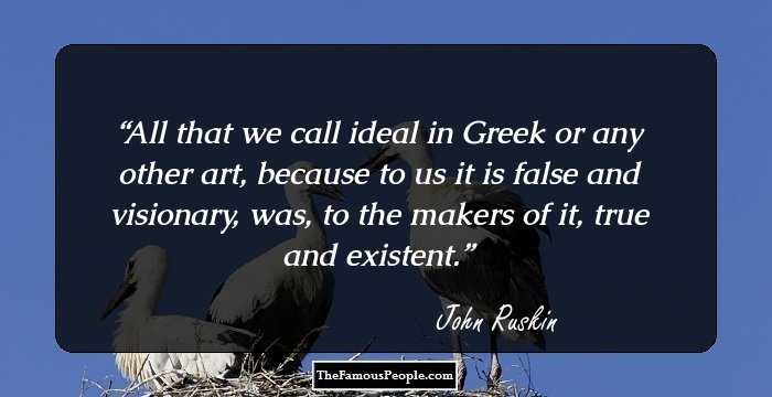 All that we call ideal in Greek or any other art, because to us it is false and visionary, was, to the makers of it, true and existent.