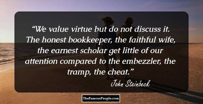 We value virtue but do not discuss it. The honest bookkeeper, the faithful wife, the earnest scholar get little of our attention compared to the embezzler, the tramp, the cheat.