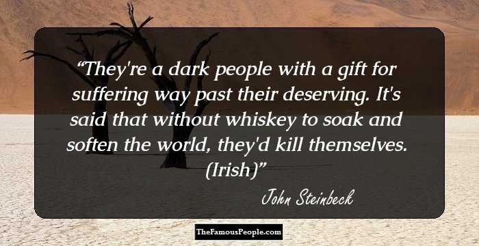 They're a dark people with a gift for suffering way past their deserving. It's said that without whiskey to soak and soften the world, they'd kill themselves. (Irish)