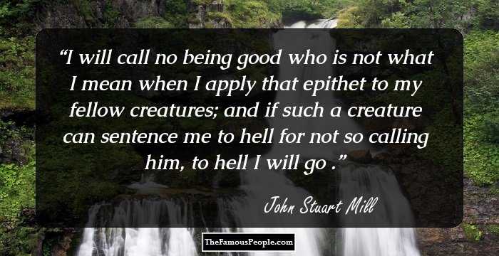 I will call no being good who is not what I mean when I apply that epithet to my fellow creatures; and if such a creature can sentence me to hell for not so calling him, to hell I will go .