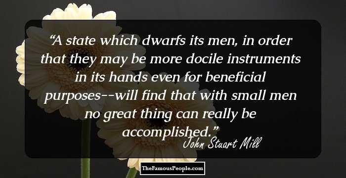 A state which dwarfs its men, in order that they may be more docile instruments in its hands even for beneficial purposes--will find that with small men no great thing can really be accomplished.