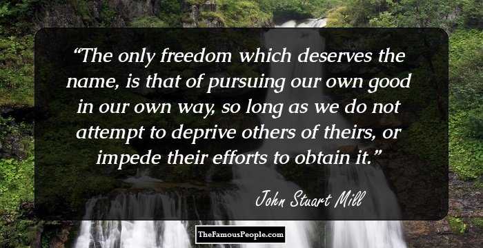 The only freedom which deserves the name, is that of pursuing our own good in our own way, so long as we do not attempt to deprive others of theirs, or impede their efforts to obtain it.