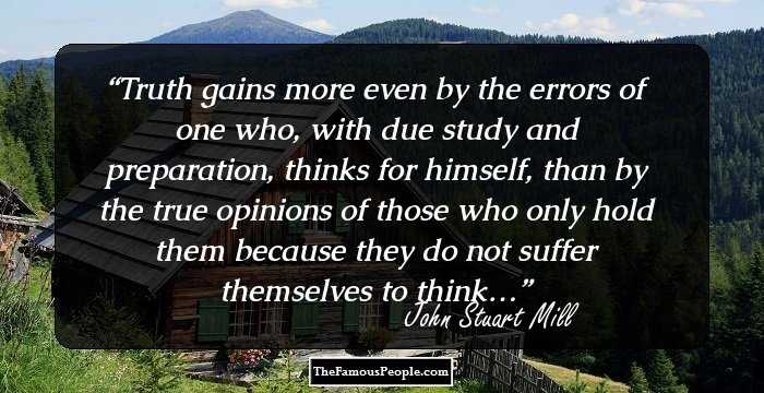 Truth gains more even by the errors of one who, with due study and preparation, thinks for himself, than by the true opinions of those who only hold them because they do not suffer themselves to think…