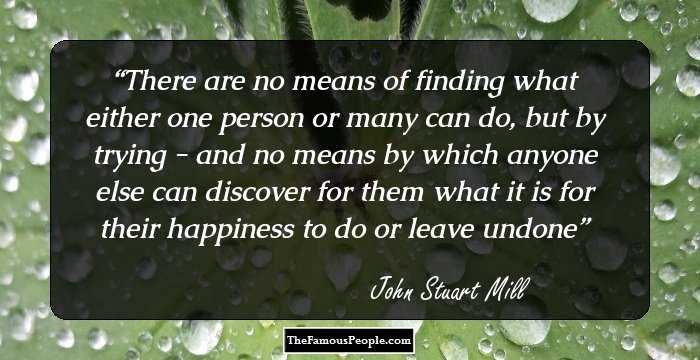 There are no means of finding what either one person or many can do, but by trying - and no means by which anyone else can discover for them what it is for their happiness to do or leave undone