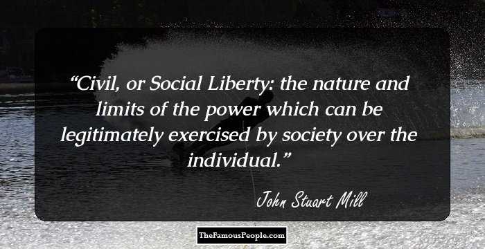Civil, or Social Liberty: the nature and limits of the power which can be legitimately exercised by society over the individual.