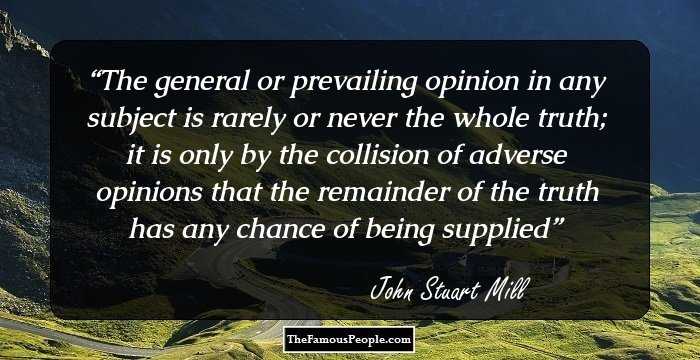 The general or prevailing opinion in any subject is rarely or never the whole truth; it is only by the collision of adverse opinions that the remainder of the truth has any chance of being supplied