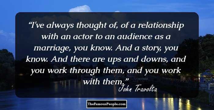 I've always thought of, of a relationship with an actor to an audience as a marriage, you know. And a story, you know. And there are ups and downs, and you work through them, and you work with them.