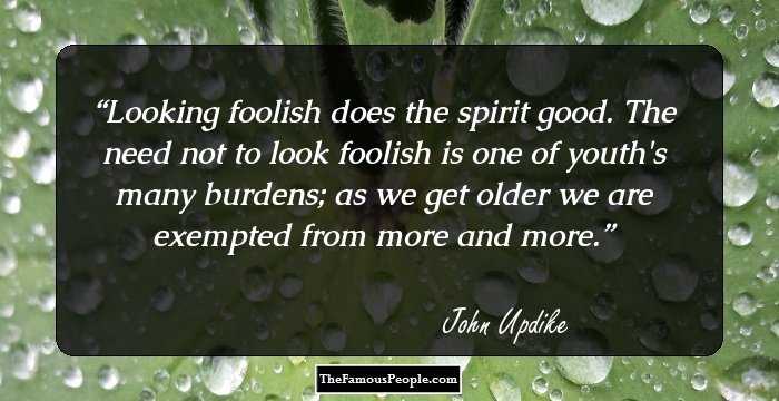 Looking foolish does the spirit good. The need not to look foolish is one of youth's many burdens; as we get older we are exempted from more and more.