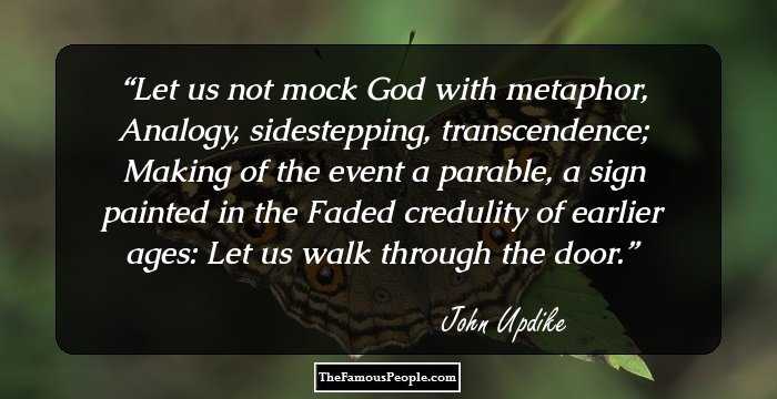 Let us not mock God with metaphor,
Analogy, sidestepping, transcendence;
Making of the event a parable, a sign painted in the 
Faded credulity of earlier ages:
Let us walk through the door.