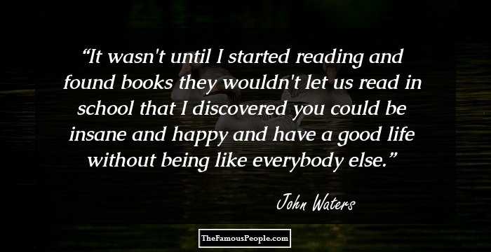 It wasn't until I started reading and found books they wouldn't let us read in school that I discovered you could be insane and happy and have a good life without being like everybody else.