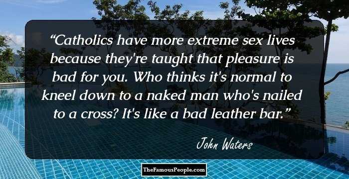 Catholics have more extreme sex lives because they're taught that pleasure is bad for you. Who thinks it's normal to kneel down to a naked man who's nailed to a cross? It's like a bad leather bar.
