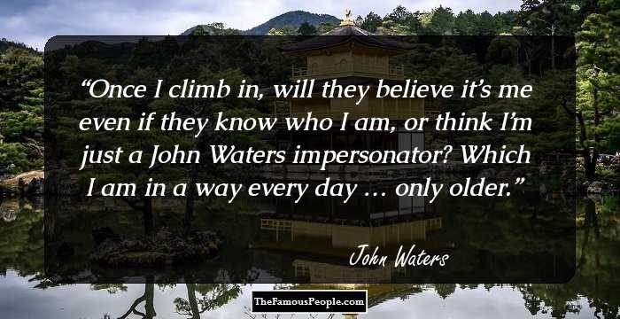 Once I climb in, will they believe it’s me even if they know who I am, or think I’m just a John Waters impersonator? Which I am in a way every day�… only older.