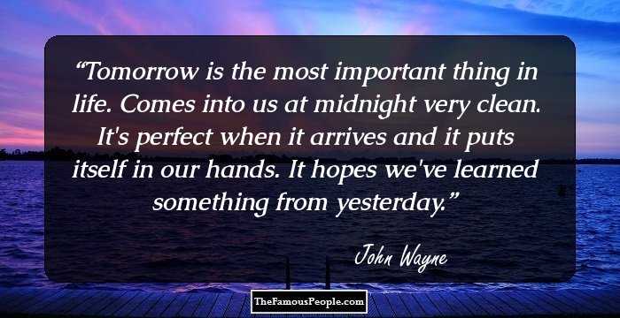 Tomorrow is the most important thing in life. Comes into us at midnight very clean. It's perfect when it arrives and it puts itself in our hands. It hopes we've learned something from yesterday.
